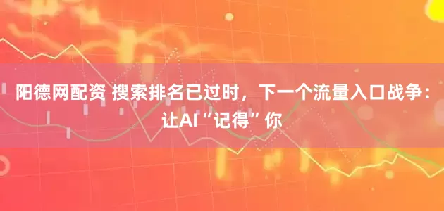 阳德网配资 搜索排名已过时，下一个流量入口战争：让AI“记得”你