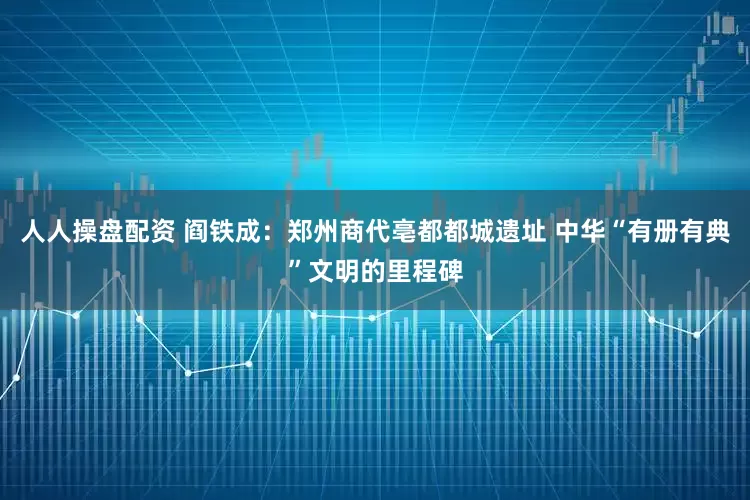 人人操盘配资 阎铁成：郑州商代亳都都城遗址 中华“有册有典”文明的里程碑