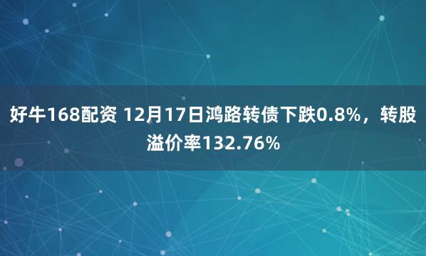 好牛168配资 12月17日鸿路转债下跌0.8%，转股溢价率132.76%