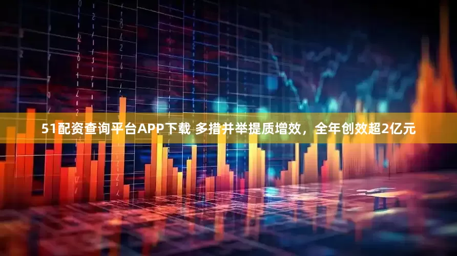 51配资查询平台APP下载 多措并举提质增效，全年创效超2亿元