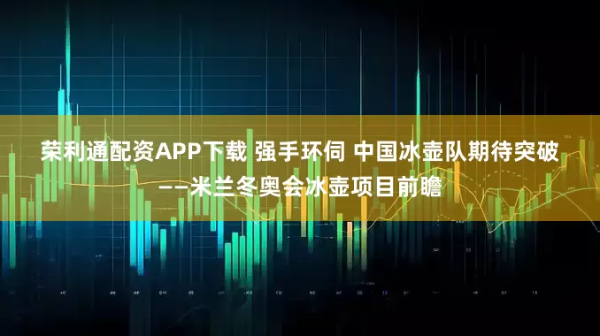 荣利通配资APP下载 强手环伺 中国冰壶队期待突破——米兰冬奥会冰壶项目前瞻