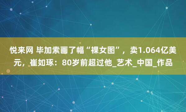 悦来网 毕加索画了幅“裸女图”，卖1.064亿美元，崔如琢：80岁前超过他_艺术_中国_作品