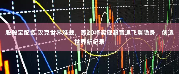股般宝配资 攻克世界难题，轰20将实现超音速飞翼隐身，创造世界新纪录
